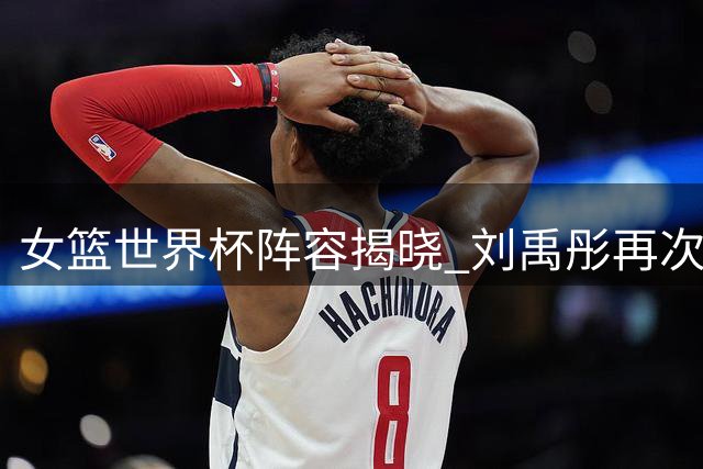 女篮世界杯阵容揭晓 刘禹彤再次落选 王思雨带伤上阵 宫鲁鸣面临严峻挑战