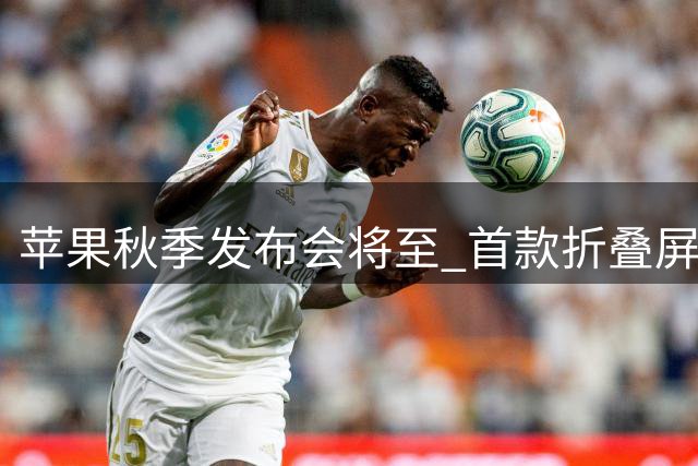 苹果秋季发布会将至 首款折叠屏iPhone或将亮相